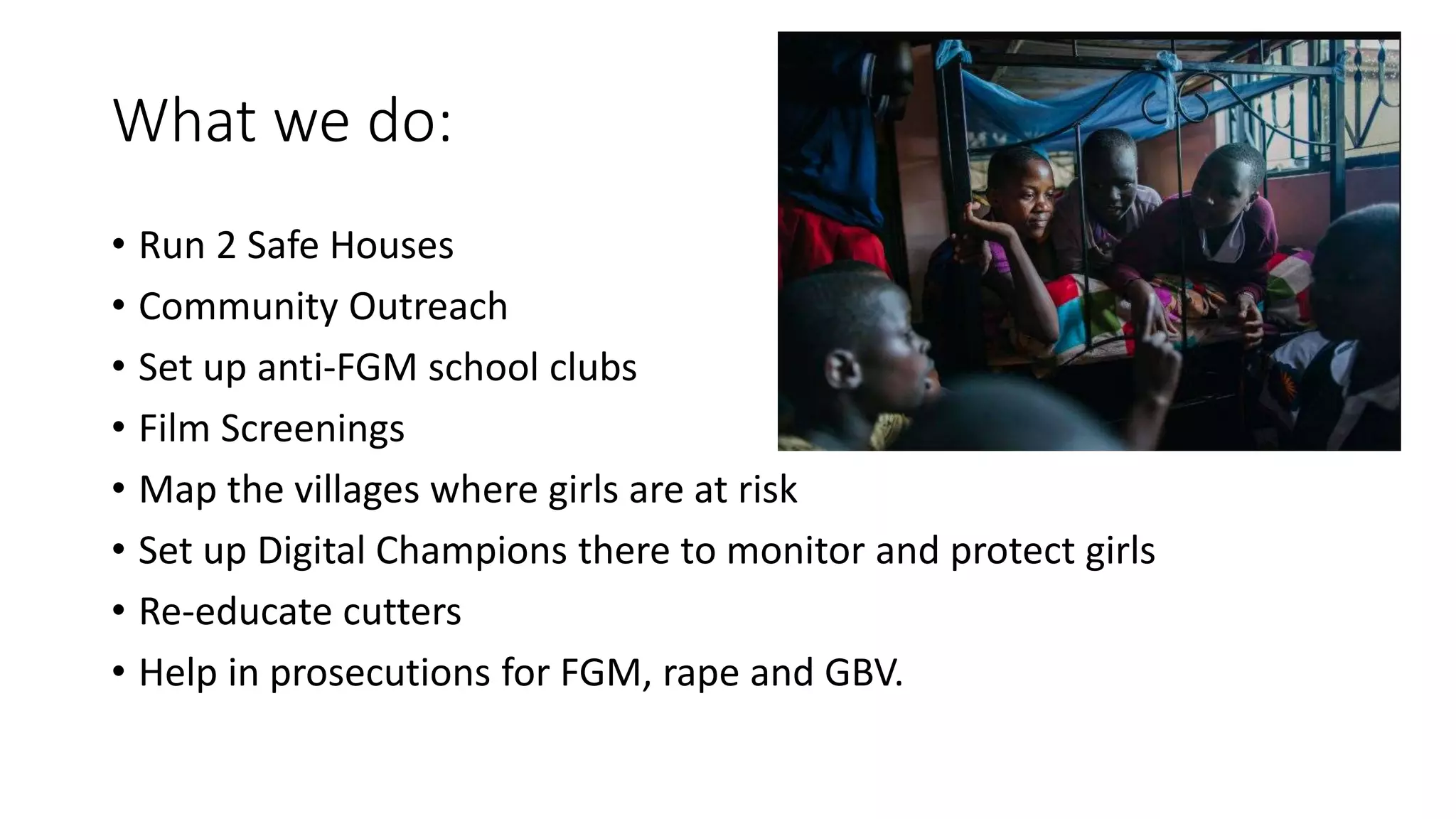 What we do:
• Run 2 Safe Houses
• Community Outreach
• Set up anti-FGM school clubs
• Film Screenings
• Map the villages where girls are at risk
• Set up Digital Champions there to monitor and protect girls
• Re-educate cutters
• Help in prosecutions for FGM, rape and GBV.
 