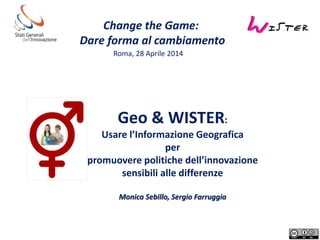 Change the Game:
Dare forma al cambiamento
Roma, 28 Aprile 2014
Geo & WISTER:
Usare l’Informazione Geografica
per
promuovere politiche dell’innovazione
sensibili alle differenze
Monica Sebillo, Sergio Farruggia
 
