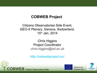 COBWEB Project
Citizens Observatories Side Event,
GEO-X Plenary, Geneva, Switzerland.
15th Jan, 2014
Chris Higgins
Project Coordinator
chris.higgins@ed.ac.uk
http://cobwebproject.eu/

 