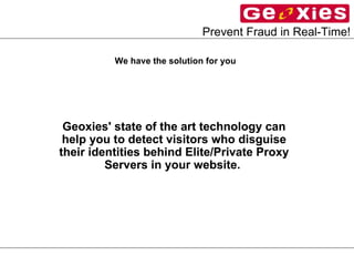 We have the solution for you   Geoxies' state of the art technology can help you to detect visitors who disguise their identities behind Elite/Private Proxy Servers in your website.   We have the solution for you   Geoxies' state of the art technology can help you to detect visitors who disguise their identities behind Elite/Private Proxy Servers in your website.   