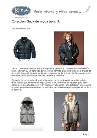 Moda infantil y otras cosas ...
   www.kdekids.es

Colección Geox de moda juvenil.

7 de diciembre de 2010




Todos conocemos a Geox por sus zapatos y pocos los conocen por su colección
textil. Utilizan su ya conocida patente que permite al cuerpo airearse a través de
un tejido especial, situado en la parte superior de la prenda, de forma que tene-
mos una salida al exterior del aire caliente y húmedo.

 Se trata de moda infantil, mejor llamarlo, de moda juvenil, de estilo sobrio,
muy clásico que denominan Ropa Junior. Son, como no, chaquetas para abri-
garse bien, acolchadas, con y sin mangas y capuchas Una colección interesante
aunque, en mi opinión con pocos modelos, pero bien compensada por el estilo y
la calidad.




                                                                         Pág. 1
 