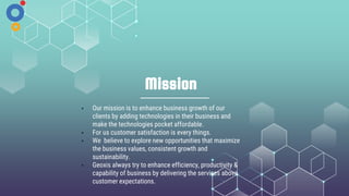 Mission
• Our mission is to enhance business growth of our
clients by adding technologies in their business and
make the technologies pocket affordable.
• For us customer satisfaction is every things.
• We believe to explore new opportunities that maximize
the business values, consistent growth and
sustainability.
• Geoxis always try to enhance efficiency, productivity &
capability of business by delivering the services above
customer expectations.
 