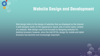 Website Design and Development
Web design refers to the design of websites that are displayed on the internet.
A web designer works on the appearance, layout, and, in some cases, content
of a website. Web design used to be focused on designing websites for
desktop browsers; however, since the mid-2010s, design for mobile and tablet
browsers has become ever-increasingly important.
 