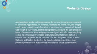 Website Design
A web designer works on the appearance, layout, and, in some cases, content
of a website. Appearance, for instance, relates to the colors, font, and images
used. Layout refers to how information is structured and categorized. A good
web design is easy to use, aesthetically pleasing, and suits the user group and
brand of the website. Many webpages are designed with a focus on simplicity,
so that no extraneous information and functionality that might distract or
confuse users appears. As the keystone of a web designer’s output is a site
that wins and fosters the trust of the target audience, removing as many
potential points of user frustration as possible is a critical consideration.
 