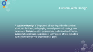 Custom Web Design
A custom web design is the process of learning and understanding
about your business, and applying a sound process of strategy, user
experience, design execution, programming, and marketing to form a
successful online business presence. Every aspect of your website is
built specifically for your organizational goals.
 