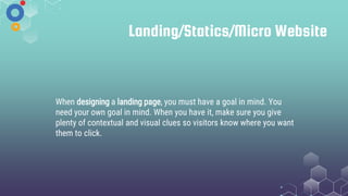 Landing/Statics/Micro Website
When designing a landing page, you must have a goal in mind. You
need your own goal in mind. When you have it, make sure you give
plenty of contextual and visual clues so visitors know where you want
them to click.
 