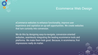 Ecommerce Web Design
eCommerce websites to enhance functionality, improve user
experience and capitalize on up-sell opportunities. We create websites
that turn curiosity into conversion.
We do this by designing easy-to-navigate, conversion-oriented
websites, seamlessly integrating the leading ecommerce tools and
platforms. We make them look good. Because, in ecommerce, first
impressions really do matter.
 