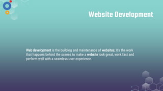 Website Development
Web development is the building and maintenance of websites; it's the work
that happens behind the scenes to make a website look great, work fast and
perform well with a seamless user experience.
 