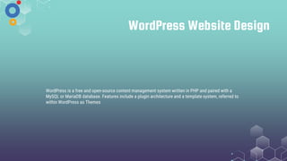 WordPress Website Design
WordPress is a free and open-source content management system written in PHP and paired with a
MySQL or MariaDB database. Features include a plugin architecture and a template system, referred to
within WordPress as Themes
 