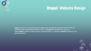 Drupal Website Design
Drupal (/ˈdruːpəl/) is a free and open-source web content management framework written in PHP and
distributed under the GNU General Public License. The Drupal core installation can serve as a
simple website, a single- or multi-user blog, an Internet forum, or a community website providing for user-
generated content.
 