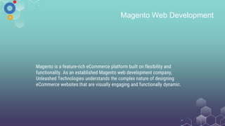 Magento Web Development
Magento is a feature-rich eCommerce platform built on flexibility and
functionality. As an established Magento web development company,
Unleashed Technologies understands the complex nature of designing
eCommerce websites that are visually engaging and functionally dynamic.
 