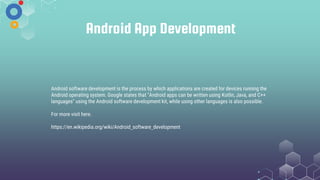 Android App Development
Android software development is the process by which applications are created for devices running the
Android operating system. Google states that "Android apps can be written using Kotlin, Java, and C++
languages" using the Android software development kit, while using other languages is also possible.
For more visit here.
https://en.wikipedia.org/wiki/Android_software_development
 