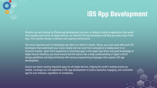 iOS App Development
Whether you are looking for iPhone app development services, or willing to build an application that would
work equally well across all Apple devices, our talented iOS app developers will help you every step of the
way, from solution design to delivery and ongoing maintenance.
The most important part of developing any idea is to define it clearly. Hence, you must work with such iOS
developers that understand your vision clearly and can work from conception to deployment in an
inclusive manner. Apart from experience in launching apps in the Apple App Store, and good knowledge of
Apple Human Interface, you must ensure that the Geoxis has a deep understanding of Apple’s UI/UX
design guidelines and deep familiarity with various programming languages that support iOS app
development.
Geoxis has been creating impactful apps for all Apple devices, helping the world’s leading brands go
mobile. Leverage our rich expertise in iOS app development to build a beautiful, engaging, and consistent
app for your industry, regardless of complexity.
 