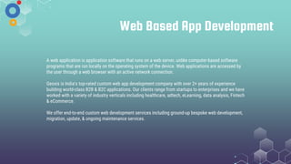 Web Based App Development
A web application is application software that runs on a web server, unlike computer-based software
programs that are run locally on the operating system of the device. Web applications are accessed by
the user through a web browser with an active network connection.
Geoxis is India's top-rated custom web app development company with over 2+ years of experience
building world-class B2B & B2C applications. Our clients range from startups to enterprises and we have
worked with a variety of industry verticals including healthcare, adtech, eLearning, data analysis, Fintech
& eCommerce.
We offer end-to-end custom web development services including ground-up bespoke web development,
migration, update, & ongoing maintenance services.
 