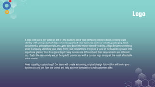 Logo
A logo isn't just a tiny piece of art; it's the building block your company needs to build a strong brand
identity with.Using a custom logo on various parts of your business, such as website, packaging, label,
social media, printed materials, etc., gets your brand the much-needed visibility. A logo becomes timeless
when it uniquely identifies your brand from your competitors. If it gives a view of the business you are into
in just one glance; then it's a great logo! Every business is different, and their requirements are different
too. That's the reason why we, at Designhill, provide you with a custom logo design at the most affordable
price around.
Need a quality, custom logo? Our team will create a stunning, original design for you that will make your
business stand out from the crowd and help you wow competitors and customers alike.
 