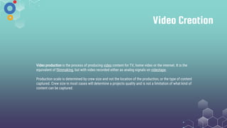 Video Creation
Video production is the process of producing video content for TV, home video or the internet. It is the
equivalent of filmmaking, but with video recorded either as analog signals on videotape.
Production scale is determined by crew size and not the location of the production, or the type of content
captured. Crew size in most cases will determine a projects quality and is not a limitation of what kind of
content can be captured.
 
