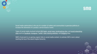SMO
Social media optimization is the use of a number of outlets and communities to generate publicity to
increase the awareness of a product, service brand or event.
Types of social media involved include RSS feeds, social news, bookmarking sites, and social networking
sites such as Facebook, Instagram, Twitter, video sharing websites, and blogging sites.
SMO's focal point is on gaining organic links to social media content. In contrast, SEO's core is about
reaching the top of the search engine hierarchy.
 
