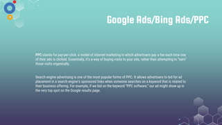 Google Ads/Bing Ads/PPC
PPC stands for pay-per-click, a model of internet marketing in which advertisers pay a fee each time one
of their ads is clicked. Essentially, it’s a way of buying visits to your site, rather than attempting to “earn”
those visits organically.
Search engine advertising is one of the most popular forms of PPC. It allows advertisers to bid for ad
placement in a search engine's sponsored links when someone searches on a keyword that is related to
their business offering. For example, if we bid on the keyword “PPC software,” our ad might show up in
the very top spot on the Google results page.
 