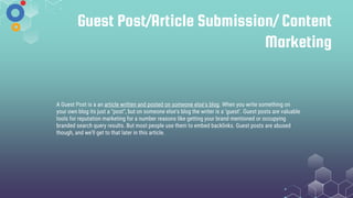 Guest Post/Article Submission/ Content
Marketing
A Guest Post is a an article written and posted on someone else's blog. When you write something on
your own blog its just a "post", but on someone else's blog the writer is a ‘guest’. Guest posts are valuable
tools for reputation marketing for a number reasons like getting your brand mentioned or occupying
branded search query results. But most people use them to embed backlinks. Guest posts are abused
though, and we'll get to that later in this article.
 