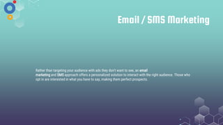 Email / SMS Marketing
Rather than targeting your audience with ads they don't want to see, an email
marketing and SMS approach offers a personalized solution to interact with the right audience. Those who
opt in are interested in what you have to say, making them perfect prospects.
 
