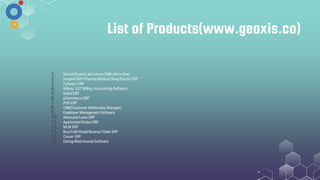 List of Products(www.geoxis.co)
1. School/Exam/Lab/Library ERM (All in One)
2. Hospial ERP/Pharma/Medical Shop/Doctor ERP
3. Collages ERP
4. Billing/ GST Billing /Accounting Software
5. Salon ERP
6. eCommerce ERP
7. POS ERP
8. CRM(Customer Relationhip Manager)
9. Employee Management Software
10. Advocate/Laws ERP
11. Apartment/Visitor ERP
12. MLM ERP
13. Bus/CAR/Hotel/Rooms/Ticket ERP
14. Courer ERP
15. Dating/Matrimonial Software
 