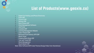 List of Products(www.geoxis.co)
1. Digital Car/Visiting card/Phone Directories
2. Event ERP
3. Groceris ERP
4. Delivery ERP
5. Gym/Fitness ERP
6. Hotel Management Software
7. Job Protal
8. Laundary ERP
9. Learning Management Website
10. Loan/ Finance ERP
11. Resturent/Food Delivery APP/ERP
12. Music Portal
13. Property/Real eState ERP
14. Tour and Travel ERP
15. Stock Management
16. Stock Market ERP
Note: Other Software/ERP/Code/Themes/Design/Video from themeforest.
 