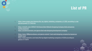 List of PR
1. https://www.prweb.com/releases/the_top_digital_marketing_companies_of_2020_according_to_des
ignrush/prweb17217240.htm
2. https://menafn.com/1099337150/Geoxis-Best-Website-Designing-Company-India-announces-
facility-expansion
3. https://prsubmissionsite.com/geoxis-best-web-designing-development-company/
4. https://www.1888pressrelease.com/geoxis-named-1-best-web-designing-company-by-topseos-pr-
666897.html
5. https://www.newswire.com/news/the-top-digital-marketing-companies-of-2020-according-to-
geoxis-21172678
 