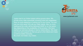 www.jupitamart.com
Jupita mart is an Indian based online grocery store. We
povide every daily essentials including fruits and vegetables.
Now no more stepping or rushing out of your home. You are
just one click away from all your daily needs. Also no more
waiting,as the order will be delivered ASAP or on the same
day,depending on the availability of the product. We have
started our services already in kaimur district,Bihar. We need
your love and support so that we grow to the fullest and make
ourselves better everyday.
Be smart, be Indian, buy Indian.
 