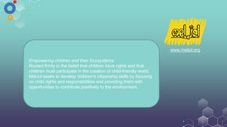 www.meljol.org
Empowering children and their Ecosystems
Rooted firmly in the belief that children have rights and that
children must participate in the creation of child-friendly world,
MelJol seeks to develop children’s citizenship skills by focusing
on child rights and responsibilities and providing them with
opportunities to contribute positively to the environment.
 