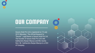 OUR COMPANY
Geoxis iHub Pvt Ltd is registered on 15 July
2019 (Monday). The official Keyword is
“Geoxis”. Legal Name is Geoxis iHub Pvt Ltd.
The founder of Geoxis iHub Pvt Ltd in Mr.
Subhanshu Ranjan Maurya and Mrs Sunita
Devi. Mr. Subhanshu Ranjan Maurya is a CEO
of Company.
 
