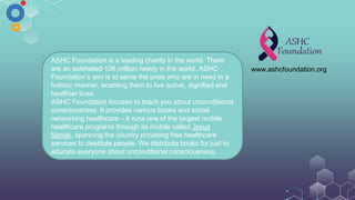 ASHC Foundation is a leading charity in the world. There
are an estimated 106 million needy in the world. ASHC
Foundation’s aim is to serve the ones who are in need in a
holistic manner, enabling them to live active, dignified and
healthier lives.
ASHC Foundation focuses to teach you about unconditional
consciousness. It provides various books and social
networking healthcare – it runs one of the largest mobile
healthcare programs through its mobile called Jesus
Nanak, spanning the country providing free healthcare
services to destitute people. We distribute books for just to
educate everyone about unconditional consciousness.
www.ashcfoundation.org
 