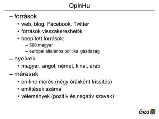 OpInHu források web, blog, Facebook, Twitter források visszakereshetők beépített források: 500 magyar európai általános politika, gazdaság nyelvek magyar, angol, német, kínai, arab mérések on-line mérés (négy óránként frissítés) említések száma vélemények (pozitív és negatív szavak) 