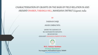 CHARACTERISATION OF GRANITE ON THE BASIS OF FIELD RELATION IN AND
AROUND DHAROI, TARANGA HILL, MAHESANA DISTRICT,Gujarat; india
BY
DARSHAN DARJI
AKASH LIMBACHIYA
UNDER THE GUIDANCE OF
MS. MADHUMAYEE MOHANTA
MS.NAYANI DAS
GEOLOGIST, GEOLOGICAL SURVEY OF INDIA
M.G. Science Institute
(Geology Department)
Navrangpura,Ahmedabad,Gujarat 380009
darshandaiya234@gmail.com
 