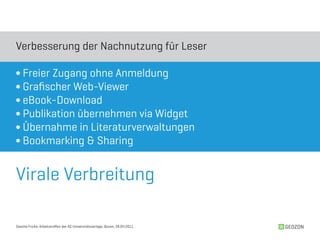 Verbesserung der Nachnutzung für Leser

∫ Freier Zugang ohne Anmeldung
∫ Grafischer Web-Viewer
∫ eBook-Download
∫ Publikation übernehmen via Widget
∫ Übernahme in Literaturverwaltungen
∫ Bookmarking & Sharing


Virale Verbreitung

Sascha Fricke, Arbeitstreffen der AG Universitätsverlage, Bozen, 28.04.2011   GEOZON
 