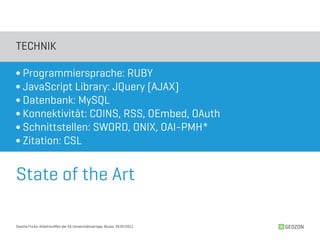 TECHNIK

∫ Programmiersprache: RUBY
∫ JavaScript Library: JQuery (AJAX)
∫ Datenbank: MySQL
∫ Konnektivität: COINS, RSS, OEmbed, OAuth
∫ Schnittstellen: SWORD, ONIX, OAI-PMH*
∫ Zitation: CSL


State of the Art

Sascha Fricke, Arbeitstreffen der AG Universitätsverlage, Bozen, 28.04.2011   GEOZON
 