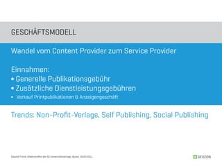 GESCHäFTSMODELL

Wandel vom Content Provider zum Service Provider

Einnahmen:
∫ Generelle Publikationsgebühr
∫ Zusätzliche Dienstleistungsgebühren
∫ Verkauf Printpublikationen & Anzeigengeschäft


Trends: Non-Profit-Verlage, Self Publishing, Social Publishing




Sascha Fricke, Arbeitstreffen der AG Universitätsverlage, Bozen, 28.04.2011   GEOZON
 