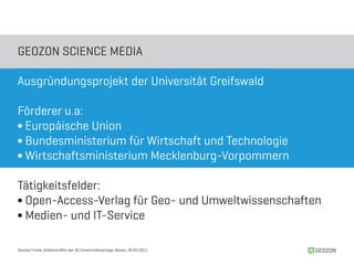 GEOZON SCIENCE MEDIA

Ausgründungsprojekt der Universität Greifswald

Förderer u.a:
∫ Europäische Union
∫ Bundesministerium für Wirtschaft und Technologie
∫ Wirtschaftsministerium Mecklenburg-Vorpommern

Tätigkeitsfelder:
∫ Open-Access-Verlag für Geo- und Umweltwissenschaften
∫ Medien- und IT-Service

Sascha Fricke, Arbeitstreffen der AG Universitätsverlage, Bozen, 28.04.2011   GEOZON
 