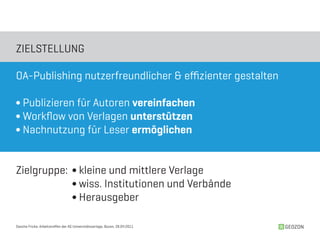 ZIELSTELLUNG

OA-Publishing nutzerfreundlicher & effizienter gestalten

∫ Publizieren für Autoren vereinfachen
∫ Workflow von Verlagen unterstützen
∫ Nachnutzung für Leser ermöglichen


Zielgruppe: ∫ kleine und mittlere Verlage
            ∫ wiss. Institutionen und Verbände
            ∫ Herausgeber

Sascha Fricke, Arbeitstreffen der AG Universitätsverlage, Bozen, 28.04.2011   GEOZON
 