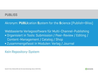 PUBLISS

Akronym: PUBLIcation System for the Science (Publish+Bliss)

Webbasierte Verlagssoftware für Multi-Channel-Publishing
∫ Organisiert in Tools: Submission / Peer-Review / Editing /
  Content-Management / Catalog / Shop
∫ Zusammengefasst in Modulen: Verlag / Journal

Kein Repository-System



Sascha Fricke, Arbeitstreffen der AG Universitätsverlage, Bozen, 28.04.2011   GEOZON
 
