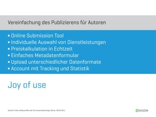Vereinfachung des Publizierens für Autoren

∫ Online Submission Tool
∫ Individuelle Auswahl von Dienstleistungen
∫ Preiskalkulation in Echtzeit
∫ Einfaches Metadatenformular
∫ Upload unterschiedlicher Datenformate
∫ Account mit Tracking und Statistik


Joy of use

Sascha Fricke, Arbeitstreffen der AG Universitätsverlage, Bozen, 28.04.2011   GEOZON
 