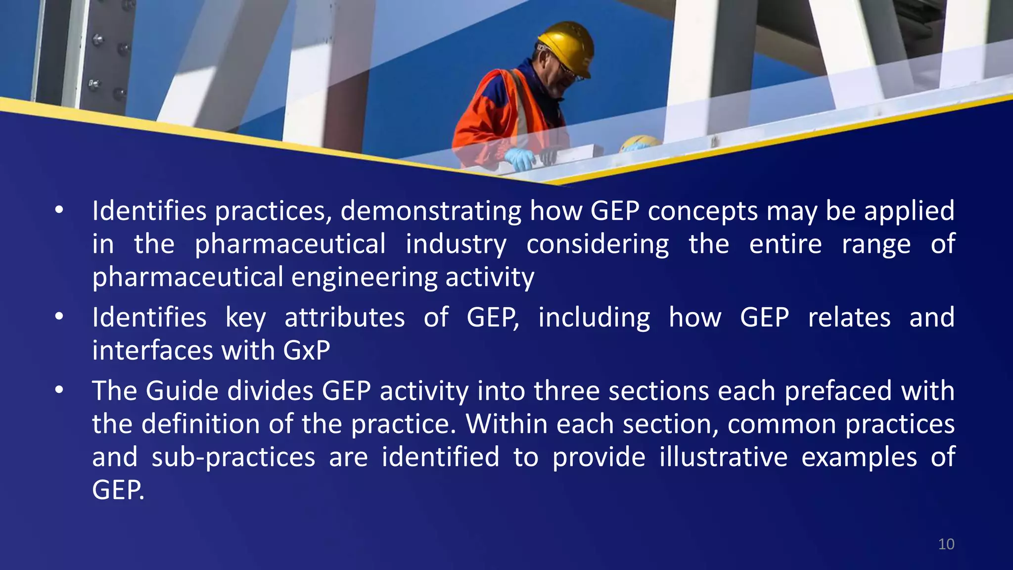 • Identifies practices, demonstrating how GEP concepts may be applied
in the pharmaceutical industry considering the entire range of
pharmaceutical engineering activity
• Identifies key attributes of GEP, including how GEP relates and
interfaces with GxP
• The Guide divides GEP activity into three sections each prefaced with
the definition of the practice. Within each section, common practices
and sub-practices are identified to provide illustrative examples of
GEP.
10
 