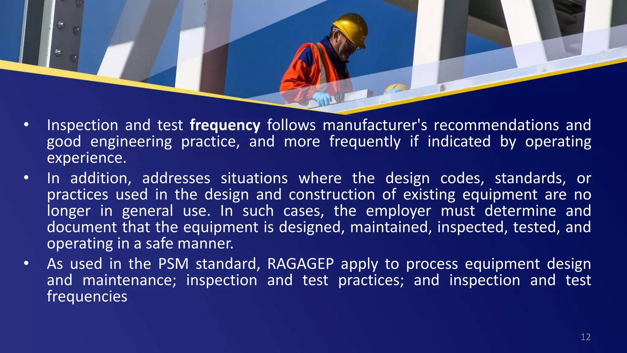 • Inspection and test frequency follows manufacturer's recommendations and
good engineering practice, and more frequently if indicated by operating
experience.
• In addition, addresses situations where the design codes, standards, or
practices used in the design and construction of existing equipment are no
longer in general use. In such cases, the employer must determine and
document that the equipment is designed, maintained, inspected, tested, and
operating in a safe manner.
• As used in the PSM standard, RAGAGEP apply to process equipment design
and maintenance; inspection and test practices; and inspection and test
frequencies
12
 