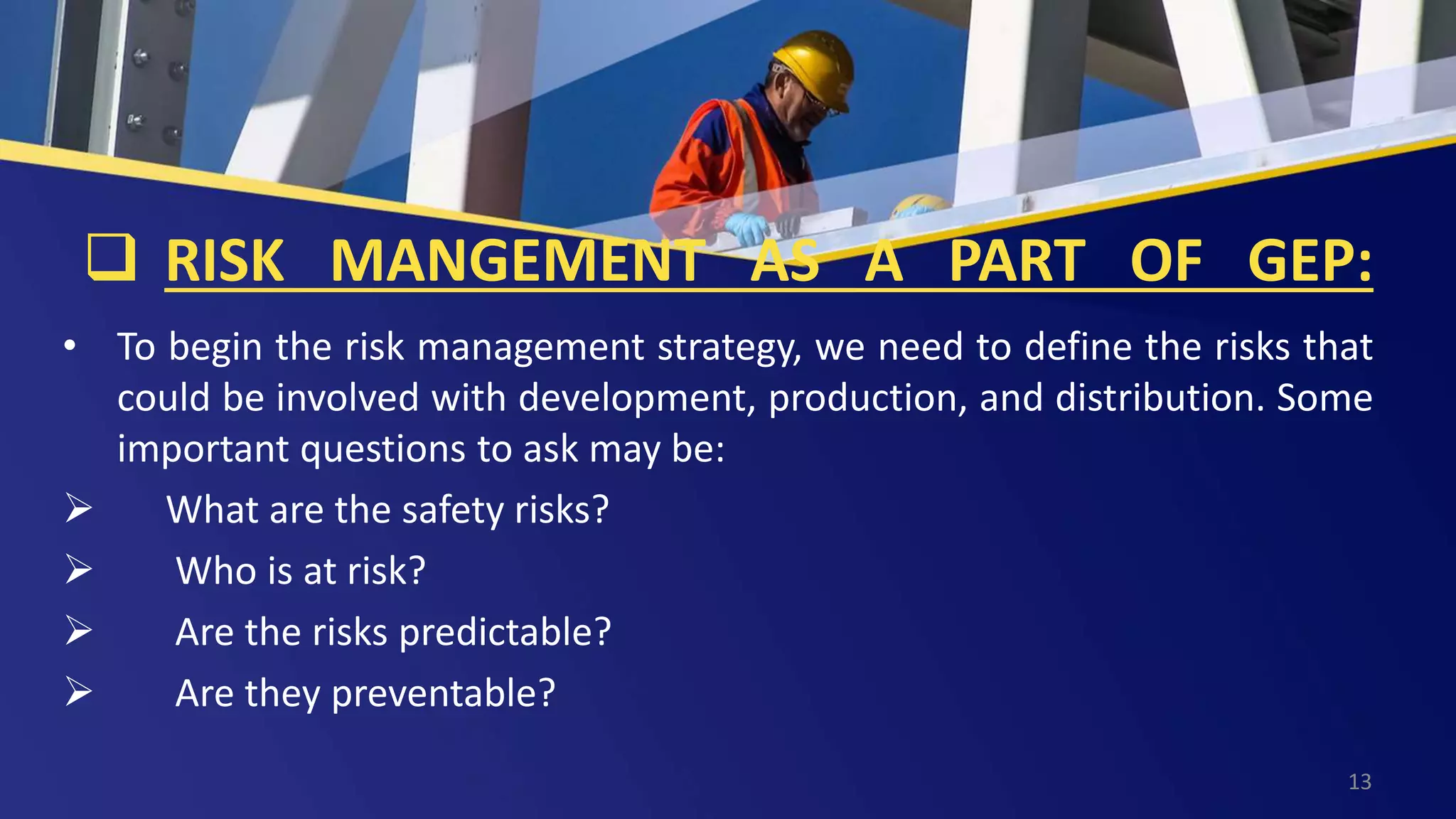  RISK MANGEMENT AS A PART OF GEP:
• To begin the risk management strategy, we need to define the risks that
could be involved with development, production, and distribution. Some
important questions to ask may be:
 What are the safety risks?
 Who is at risk?
 Are the risks predictable?
 Are they preventable?
13
 