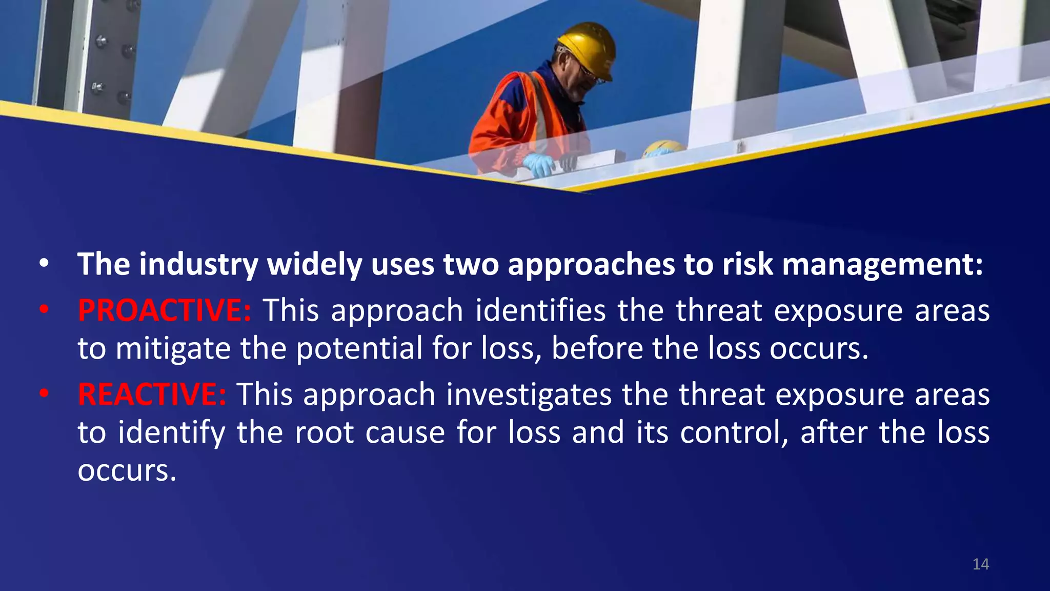 • The industry widely uses two approaches to risk management:
• PROACTIVE: This approach identifies the threat exposure areas
to mitigate the potential for loss, before the loss occurs.
• REACTIVE: This approach investigates the threat exposure areas
to identify the root cause for loss and its control, after the loss
occurs.
14
 