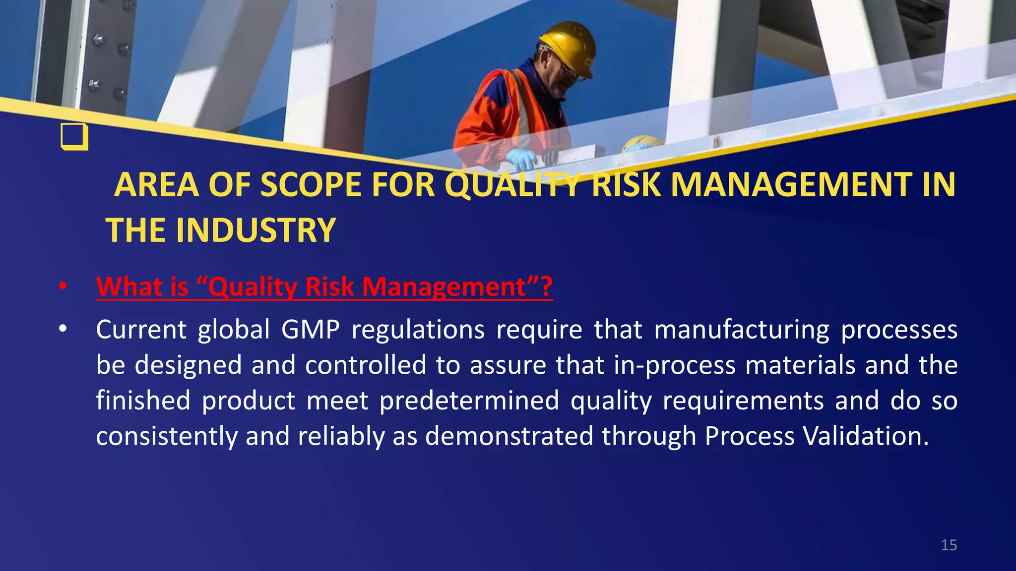 
AREA OF SCOPE FOR QUALITY RISK MANAGEMENT IN
THE INDUSTRY
• What is “Quality Risk Management”?
• Current global GMP regulations require that manufacturing processes
be designed and controlled to assure that in-process materials and the
finished product meet predetermined quality requirements and do so
consistently and reliably as demonstrated through Process Validation.
15
 