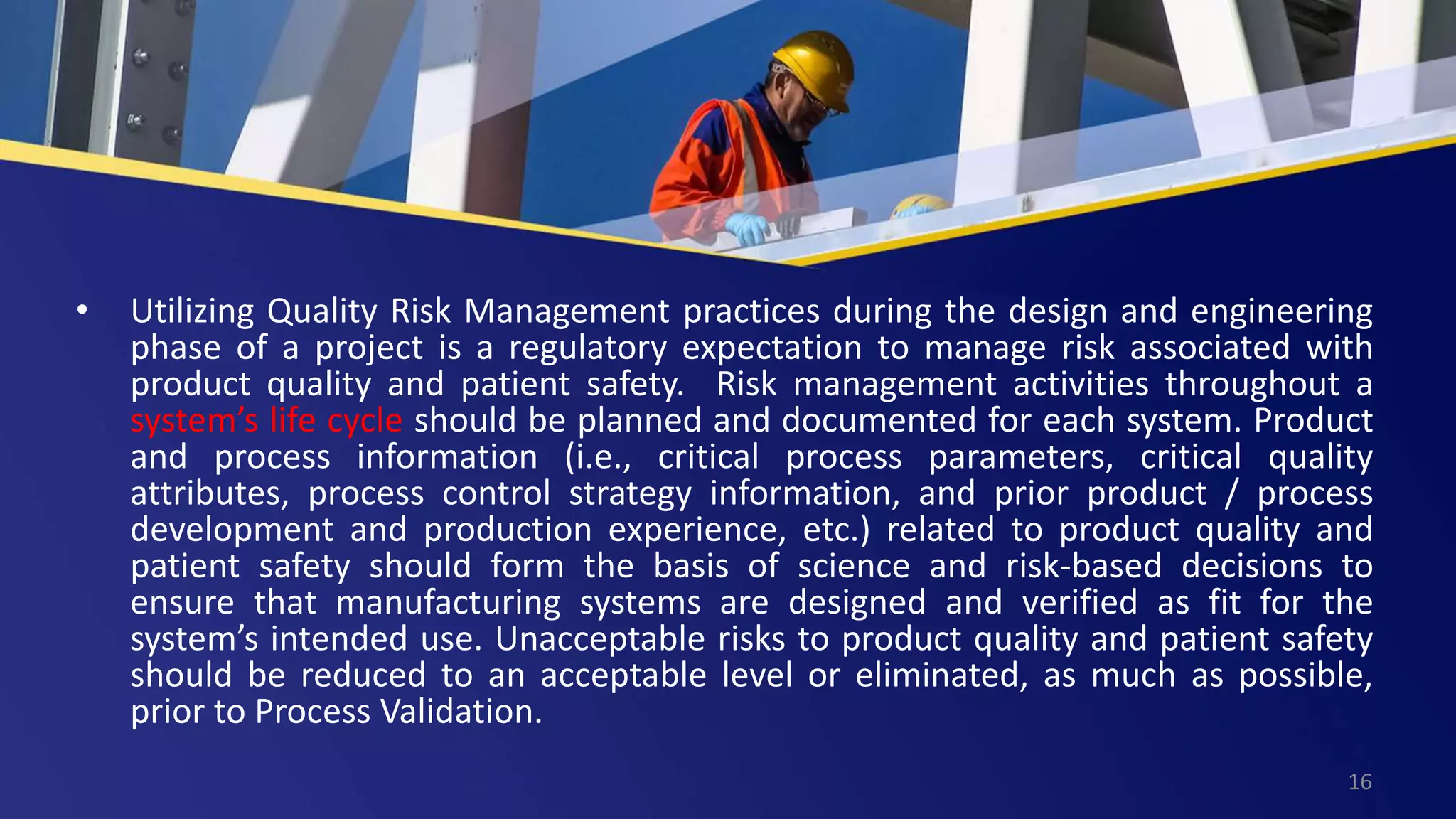 • Utilizing Quality Risk Management practices during the design and engineering
phase of a project is a regulatory expectation to manage risk associated with
product quality and patient safety. Risk management activities throughout a
system’s life cycle should be planned and documented for each system. Product
and process information (i.e., critical process parameters, critical quality
attributes, process control strategy information, and prior product / process
development and production experience, etc.) related to product quality and
patient safety should form the basis of science and risk-based decisions to
ensure that manufacturing systems are designed and verified as fit for the
system’s intended use. Unacceptable risks to product quality and patient safety
should be reduced to an acceptable level or eliminated, as much as possible,
prior to Process Validation.
16
 