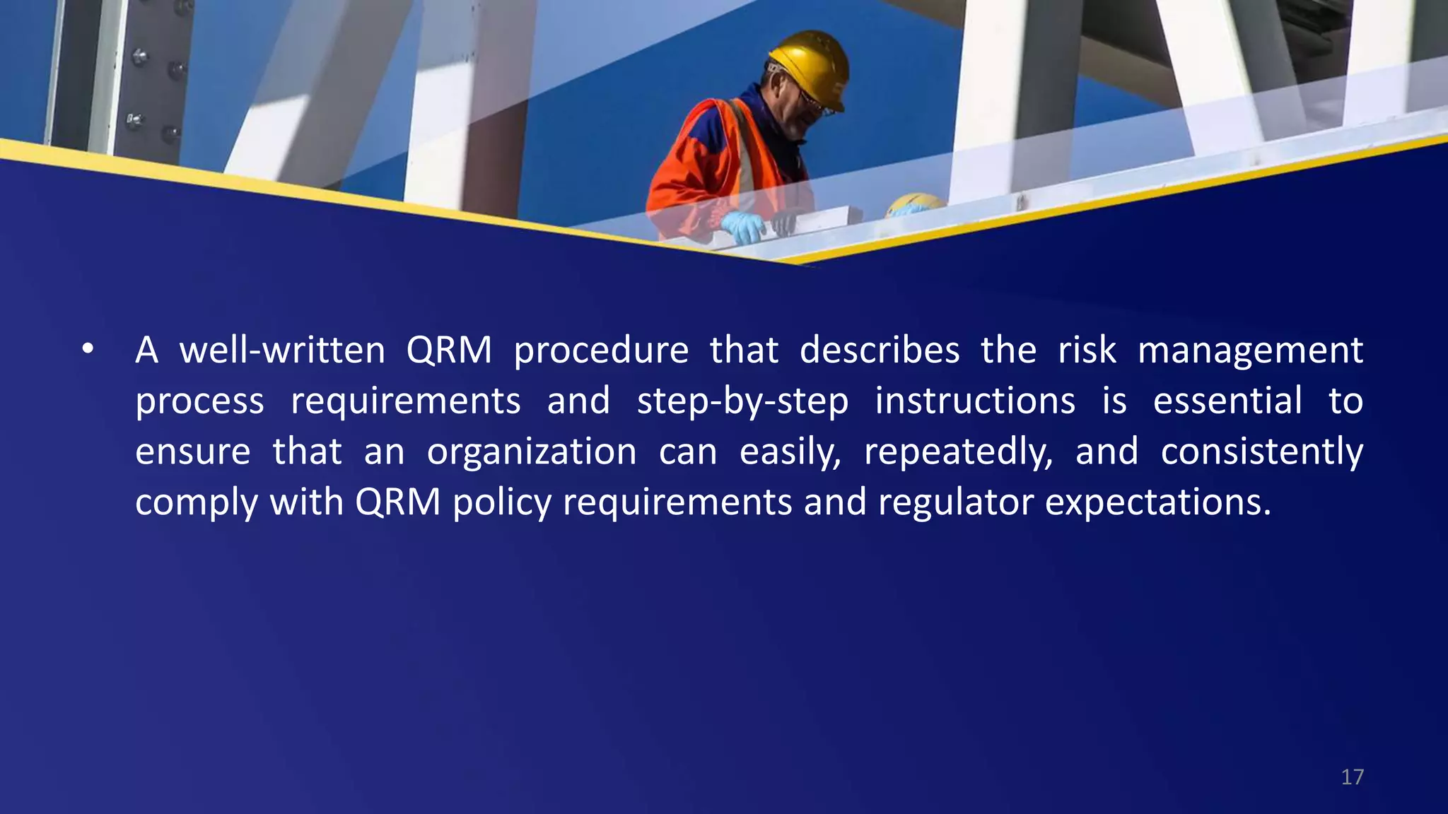 • A well-written QRM procedure that describes the risk management
process requirements and step-by-step instructions is essential to
ensure that an organization can easily, repeatedly, and consistently
comply with QRM policy requirements and regulator expectations.
17
 