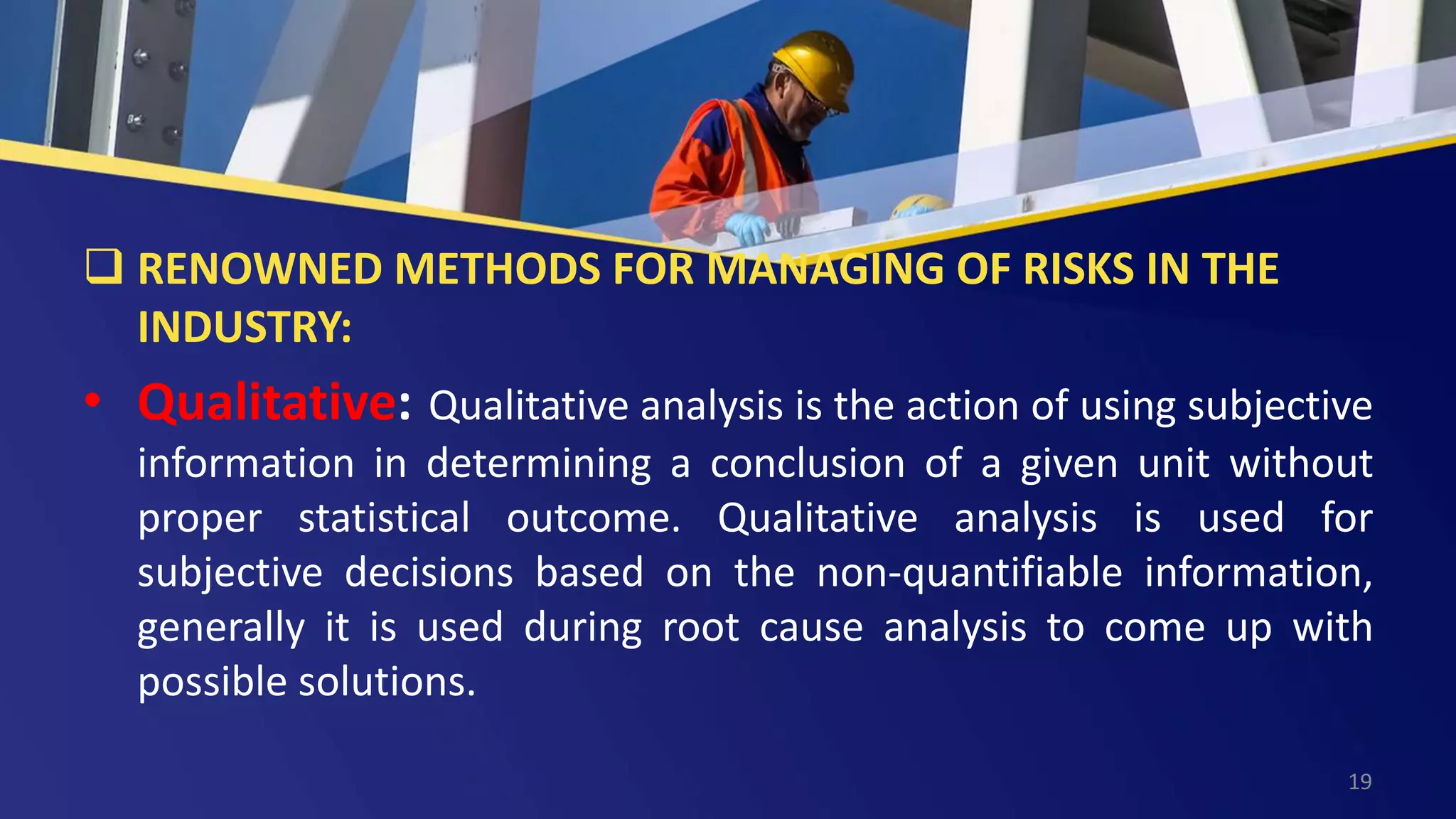  RENOWNED METHODS FOR MANAGING OF RISKS IN THE
INDUSTRY:
• Qualitative: Qualitative analysis is the action of using subjective
information in determining a conclusion of a given unit without
proper statistical outcome. Qualitative analysis is used for
subjective decisions based on the non-quantifiable information,
generally it is used during root cause analysis to come up with
possible solutions.
19
 