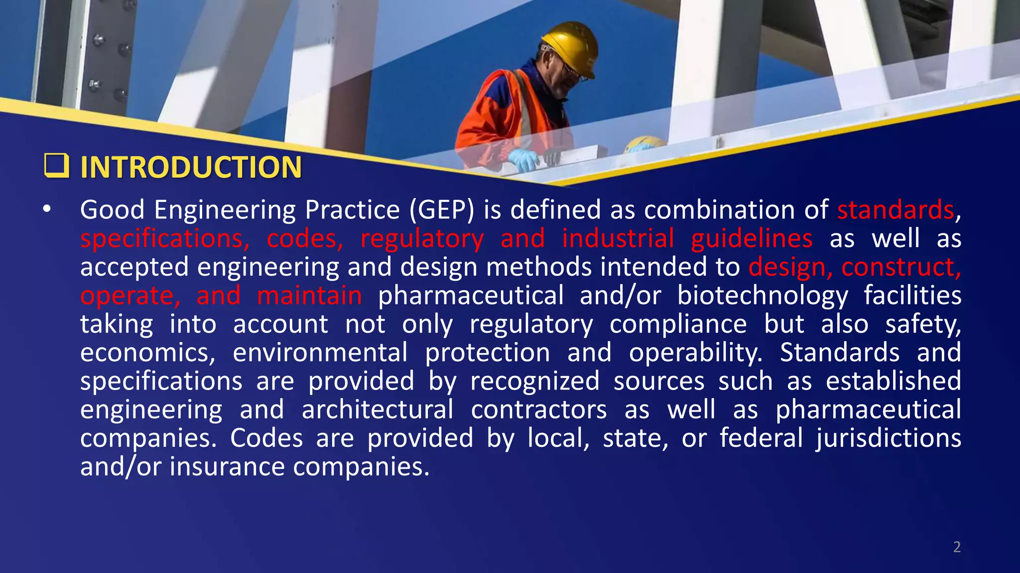  INTRODUCTION
• Good Engineering Practice (GEP) is defined as combination of standards,
specifications, codes, regulatory and industrial guidelines as well as
accepted engineering and design methods intended to design, construct,
operate, and maintain pharmaceutical and/or biotechnology facilities
taking into account not only regulatory compliance but also safety,
economics, environmental protection and operability. Standards and
specifications are provided by recognized sources such as established
engineering and architectural contractors as well as pharmaceutical
companies. Codes are provided by local, state, or federal jurisdictions
and/or insurance companies.
2
 