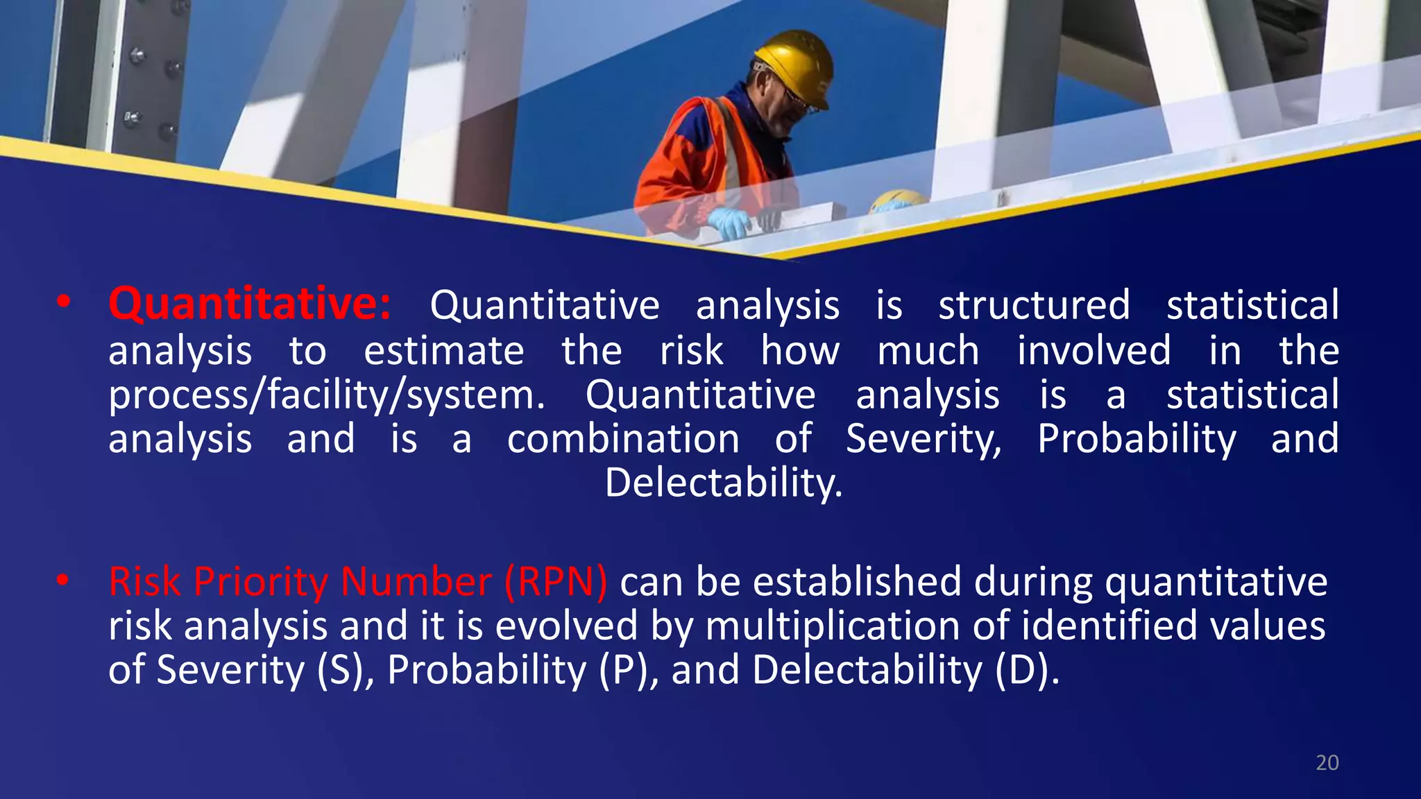 • Quantitative: Quantitative analysis is structured statistical
analysis to estimate the risk how much involved in the
process/facility/system. Quantitative analysis is a statistical
analysis and is a combination of Severity, Probability and
Delectability.
• Risk Priority Number (RPN) can be established during quantitative
risk analysis and it is evolved by multiplication of identified values
of Severity (S), Probability (P), and Delectability (D).
20
 